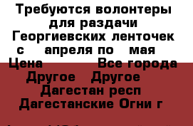 Требуются волонтеры для раздачи Георгиевских ленточек с 30 апреля по 9 мая. › Цена ­ 2 000 - Все города Другое » Другое   . Дагестан респ.,Дагестанские Огни г.